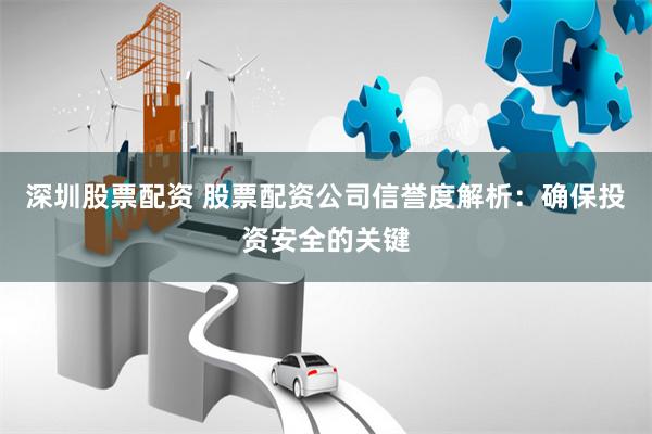 深圳股票配资 股票配资公司信誉度解析：确保投资安全的关键