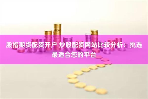 股指期货配资开户 炒股配资网站比较分析：挑选最适合您的平台