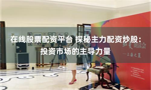 在线股票配资平台 探秘主力配资炒股：投资市场的主导力量