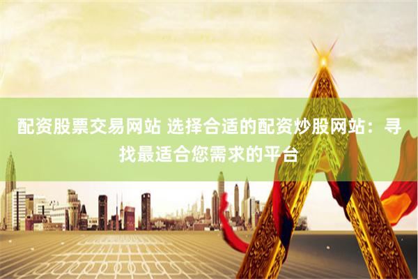 配资股票交易网站 选择合适的配资炒股网站：寻找最适合您需求的平台