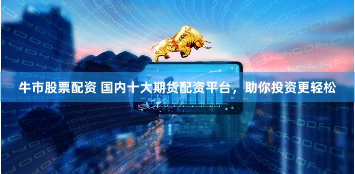 牛市股票配资 国内十大期货配资平台，助你投资更轻松