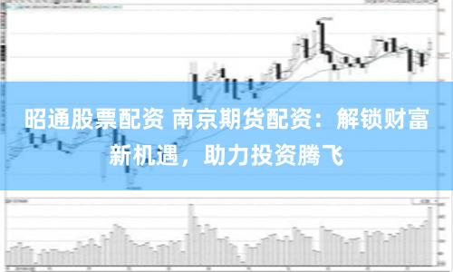 昭通股票配资 南京期货配资：解锁财富新机遇，助力投资腾飞