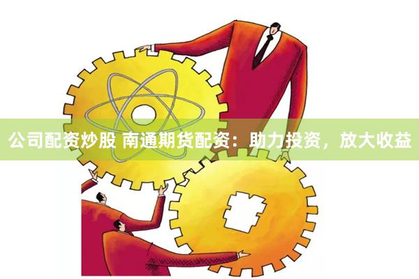 公司配资炒股 南通期货配资：助力投资，放大收益