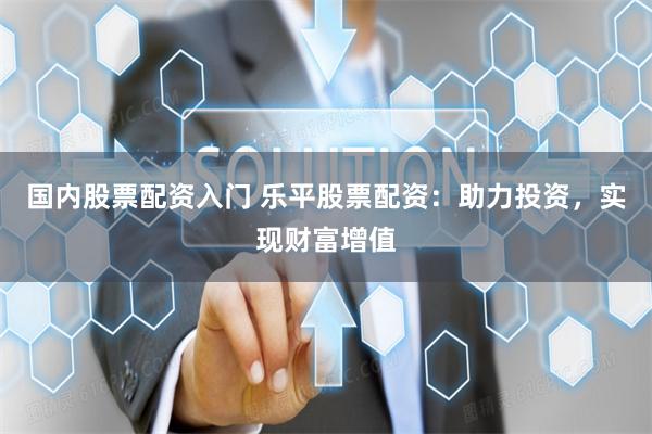 国内股票配资入门 乐平股票配资：助力投资，实现财富增值