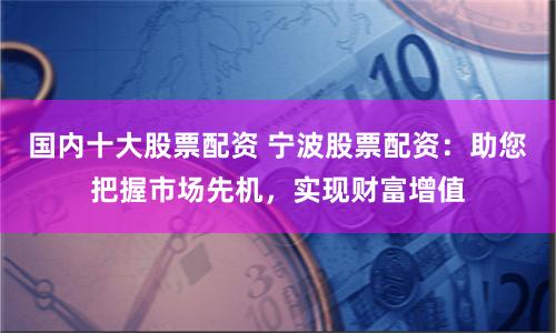 国内十大股票配资 宁波股票配资：助您把握市场先机，实现财富增值