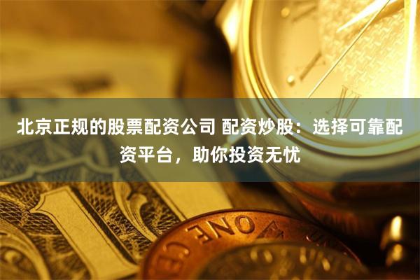 北京正规的股票配资公司 配资炒股：选择可靠配资平台，助你投资无忧