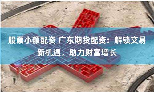股票小额配资 广东期货配资：解锁交易新机遇，助力财富增长