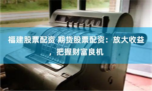 福建股票配资 期货股票配资：放大收益，把握财富良机