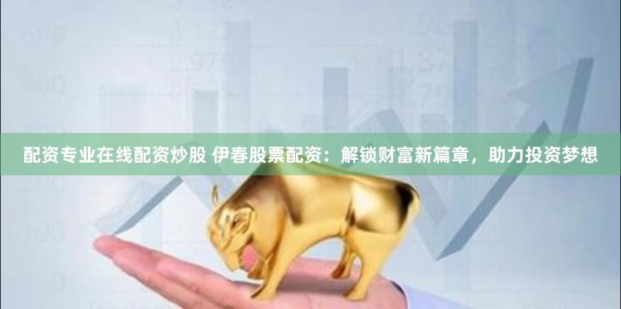配资专业在线配资炒股 伊春股票配资：解锁财富新篇章，助力投资梦想