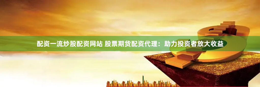配资一流炒股配资网站 股票期货配资代理：助力投资者放大收益