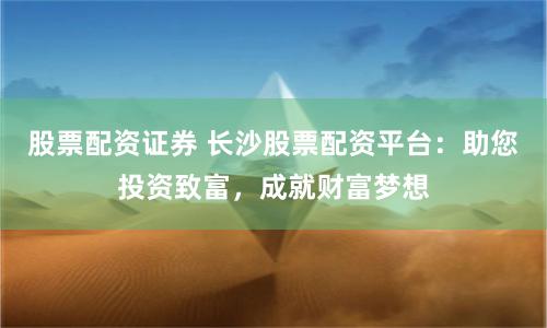 股票配资证券 长沙股票配资平台：助您投资致富，成就财富梦想