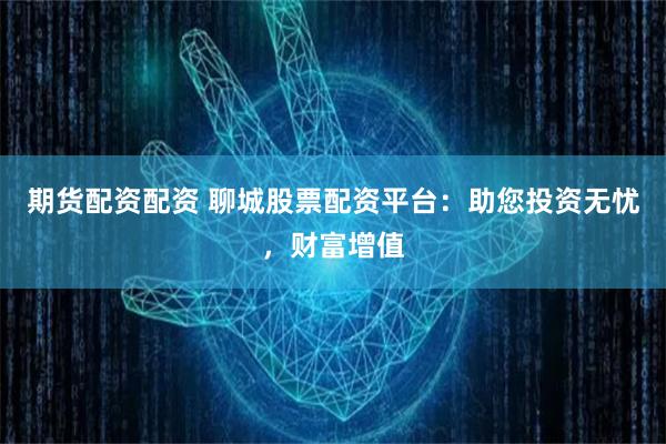 期货配资配资 聊城股票配资平台：助您投资无忧，财富增值
