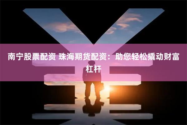 南宁股票配资 珠海期货配资：助您轻松撬动财富杠杆
