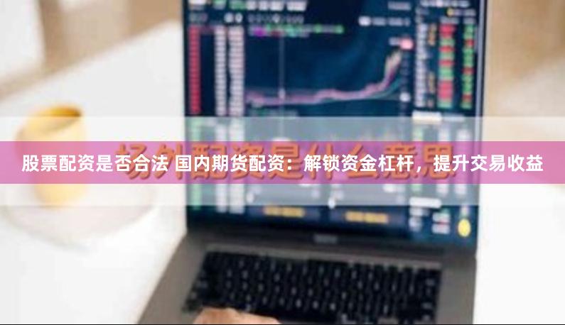 股票配资是否合法 国内期货配资：解锁资金杠杆，提升交易收益