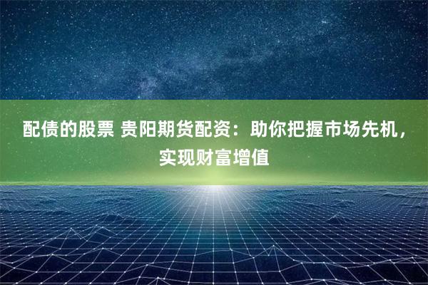 配债的股票 贵阳期货配资：助你把握市场先机，实现财富增值