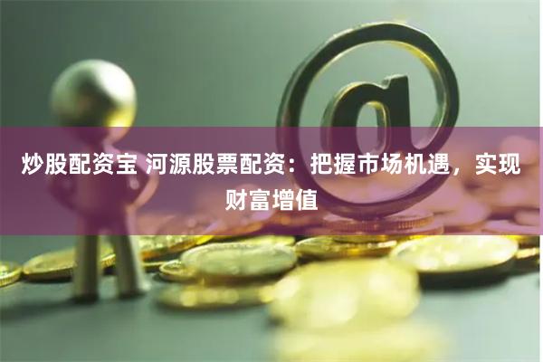 炒股配资宝 河源股票配资：把握市场机遇，实现财富增值