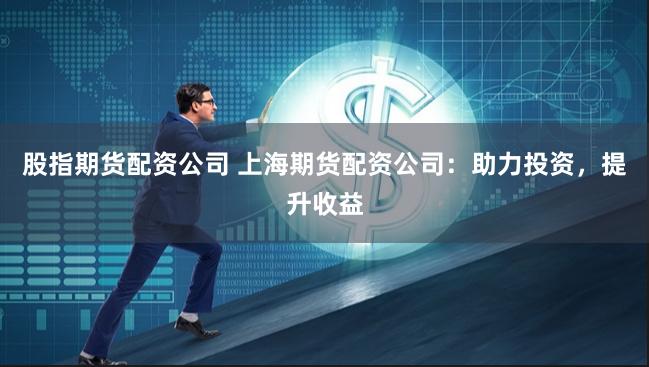 股指期货配资公司 上海期货配资公司：助力投资，提升收益