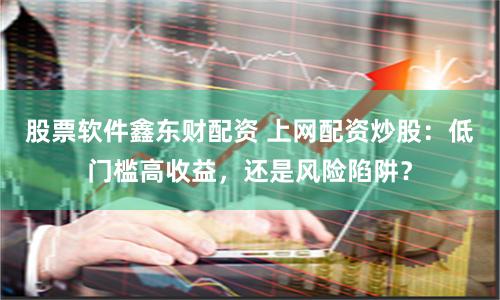 股票软件鑫东财配资 上网配资炒股：低门槛高收益，还是风险陷阱？
