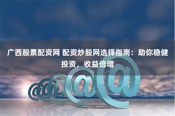 广西股票配资网 配资炒股网选择指南：助你稳健投资，收益倍增