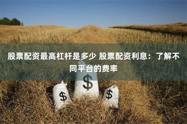 股票配资最高杠杆是多少 股票配资利息：了解不同平台的费率
