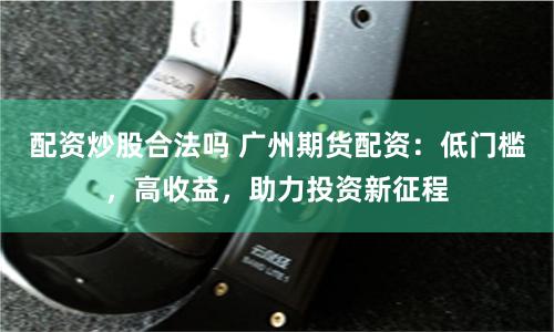 配资炒股合法吗 广州期货配资：低门槛，高收益，助力投资新征程