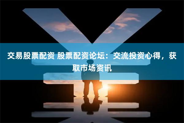 交易股票配资 股票配资论坛：交流投资心得，获取市场资讯
