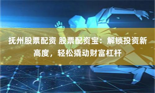 抚州股票配资 股票配资宝：解锁投资新高度，轻松撬动财富杠杆