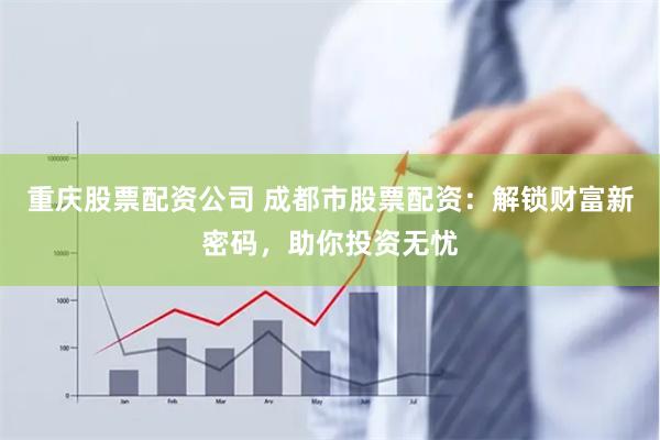 重庆股票配资公司 成都市股票配资：解锁财富新密码，助你投资无忧