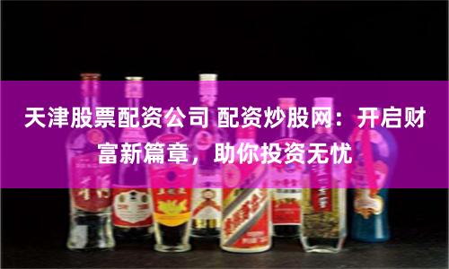 天津股票配资公司 配资炒股网：开启财富新篇章，助你投资无忧