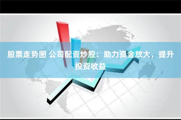 股票走势图 公司配资炒股：助力资金放大，提升投资收益