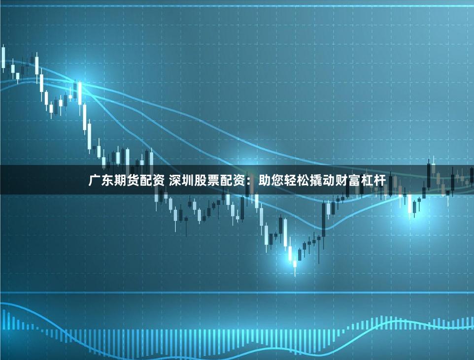 广东期货配资 深圳股票配资：助您轻松撬动财富杠杆