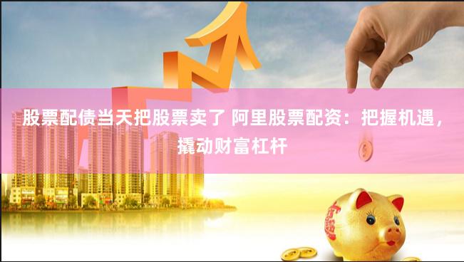 股票配债当天把股票卖了 阿里股票配资：把握机遇，撬动财富杠杆