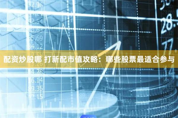 配资炒股哪 打新配市值攻略：哪些股票最适合参与