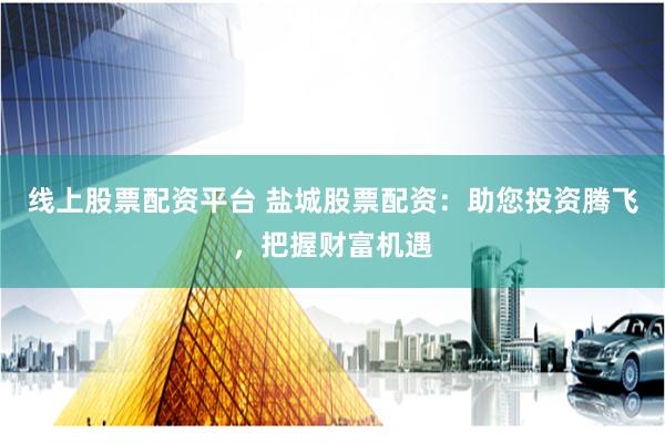 线上股票配资平台 盐城股票配资：助您投资腾飞，把握财富机遇