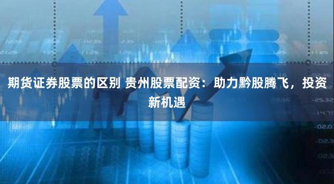 期货证券股票的区别 贵州股票配资：助力黔股腾飞，投资新机遇
