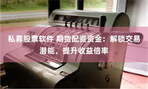 私募股票软件 期货配资资金：解锁交易潜能，提升收益倍率