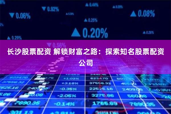 长沙股票配资 解锁财富之路：探索知名股票配资公司