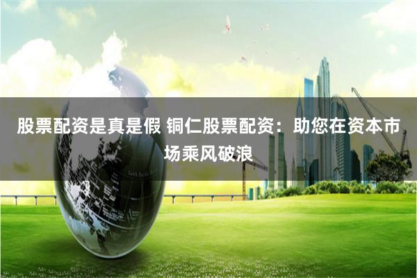 股票配资是真是假 铜仁股票配资：助您在资本市场乘风破浪