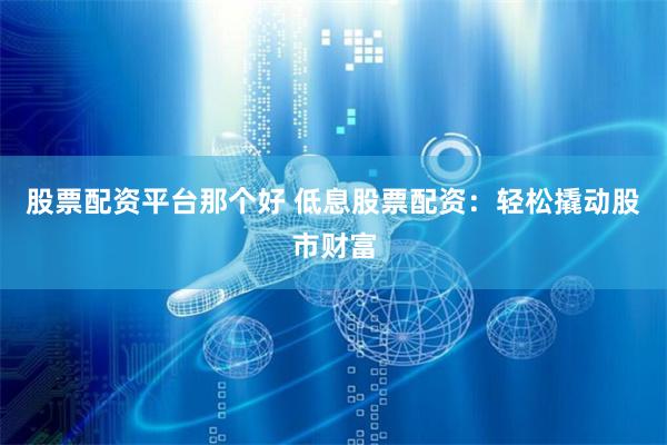 股票配资平台那个好 低息股票配资：轻松撬动股市财富