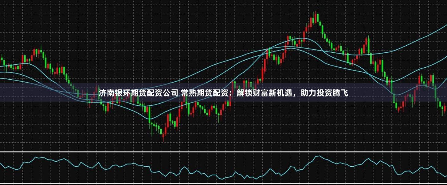 济南银环期货配资公司 常熟期货配资:解锁财富新机遇,助力投资腾飞