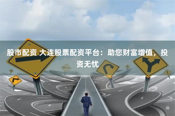 股市配资 大连股票配资平台：助您财富增值，投资无忧