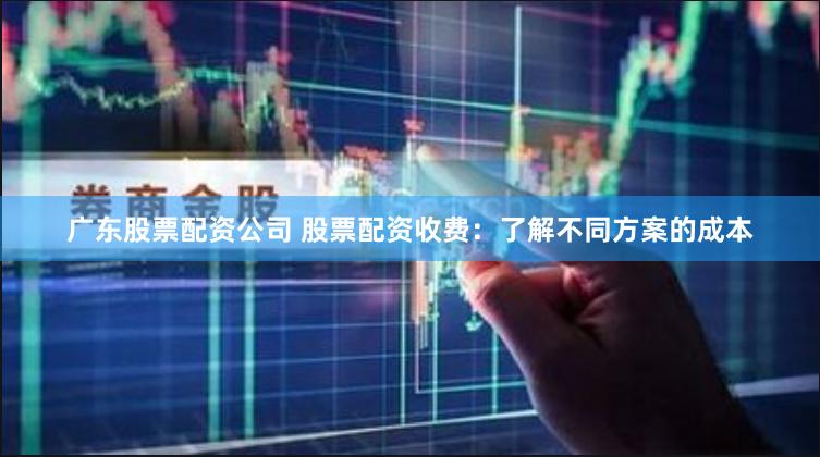 广东股票配资公司 股票配资收费：了解不同方案的成本