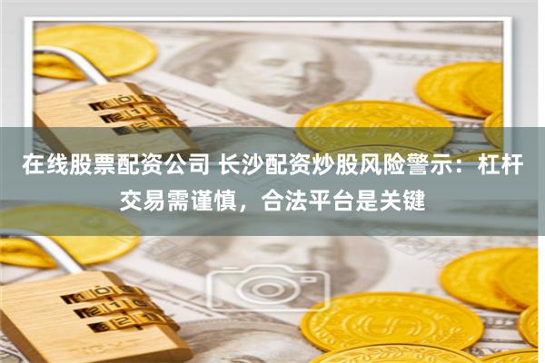 在线股票配资公司 长沙配资炒股风险警示：杠杆交易需谨慎，合法平台是关键