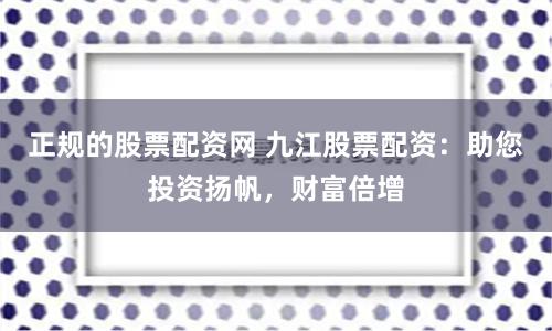 正规的股票配资网 九江股票配资：助您投资扬帆，财富倍增