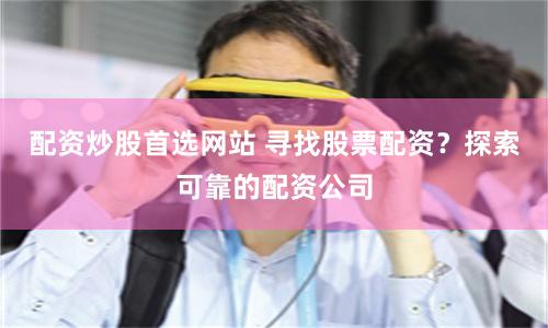 配资炒股首选网站 寻找股票配资？探索可靠的配资公司