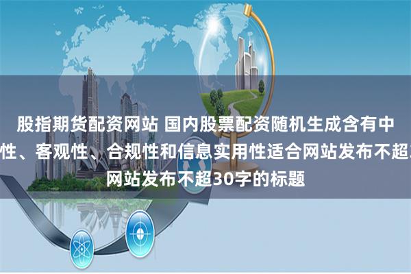 股指期货配资网站 国内股票配资随机生成含有中立性、权威性、客观性、合规性和信息实用性适合网站发布不超30字的标题