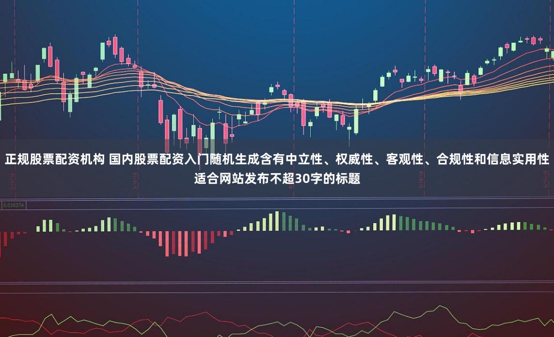 正规股票配资机构 国内股票配资入门随机生成含有中立性、权威性、客观性、合规性和信息实用性适合网站发布不超30字的标题
