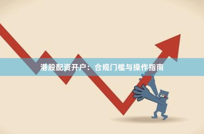 港股配资开户：合规门槛与操作指南
